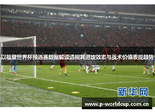 以福登世界杯预选赛数据解读透视其进攻效率与战术价值表现趋势 以福登世界杯预选赛数据解读透视其进攻效率与战术价值表现趋势